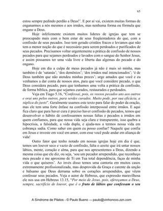 64


    perdoado. Confessar não é suplicar por perdão. O perdão é tarefa do
    Senhor Jesus. O que você deve fazer é julgar o pecado como pecado.
    Você deve julga-lo, reconhecê-lo e confessar que ele é errado. Você
    tem de tomar o pecado como pecado e tratá-lo como pecado. O que
    você deve confessar diante de Deus é que um pecado é, sem dúvida,
    um pecado. Se você confessar, deus é fiel e justo para perdoar todos os
    seus pecados e injustiças. Assim como um pecador recebe o perdão de
    pecados por meio da obra do Senhor Jesus, um cristão recebe da parte
    de Deus o perdão dos pecados, por intermédio da obra de Cristo e por
    julgar seu pecado como pecado. Resumindo: confissão é nossa
    declaração de que alguma coisa é pecado, porque Deus diz que isso é
    pecado. Por exemplo, suponha que o filho de um irmão saia à rua para
    brincar com algumas crianças más. Por ele adquirir linguagem suja e
    fazer travessuras, o irmão reúne as crianças que levaram seu filho a
    fazer esses coisas e diz a elas que estão erradas e não devem mais
    brincar com seu filho. Ele também diz ao seu filho para não mais
    b ri n car co m el as . A cri an ça d i z q u e el a q u er co n fes s ar q u e es t á errad a e
    pede perdão. Mas, embora ela diga isso com sua boca, em seu coração
    ela está pensando numa forma de fugir pela porta de trás e brincar
    novamente. Ela não se posiciona junto com seu pai. A questão aqui não
    é o perdão, mas se reconhecemos ou não algo como pecado.
             Confissão significa que tudo o que Deus considera como pecado,
    eu também considero como pecado. Significa que eu digo a mesma
    coisa que Deus disse. Se Deus diz que isso está errado, eu também digo
    que está errado. A confissão é o nosso reconhecimento e declaração do
    pecado. Quando você confessa, Deus perdoa seus pecados e o purifica
    de toda a injustiça. Ele não está perdoando você por causa de sua
    confissão; Ele o está perdoando por causa da obra de Senhor Jesus. Seu
    sangue é a base de tudo nesta questão. Mas por meio da confissão, o
    sangue produz o perdão. A salvação é pelo sangue por meio da fé. Mas
    o perdão é pelo sangue por intermédio da confissão. É como se dissesse
    q u e a ág u a d a t o rn ei ra v em p el o d ep ó s i t o d e ág u a at rav és d o s
    encanamentos. Da mesma forma, o perdão vem pelo sangue por meio
                        3
    d a co n fi s s ão ’ .
        Amado gradualmente tem sido suprimido de nosso meio cristão, a
doutrina e disciplina da confissão. E tem sido substituída de forma reles por
uma busca de alivio mental e descarga de consciência, com a utilização de
frases e racionalizações, tais como: ‘Deus sabe do meu coração!’; ‘Ah! Eu

3
    Nee, Watchman, Purificação, confissão e o lavar-os-pés, Ed.Árvore da Vida, SP, 1996.


          A Síndrome de Pilatos - © Paulo Bueno –- paulo@vinhonovo.zzn.com
 