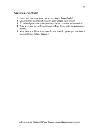 67


fé. Passo a vê-los então falhos e pecadores como eu sou. Isso evita e destrói
com a autocomiseração, autojustificação, justiça própria, hipocrisia e
religiosidade, espírito de acusação, etc. Seja alguém intolerante, mas primeiro
com o seu próprio pecado.




      A Síndrome de Pilatos - © Paulo Bueno –- paulo@vinhonovo.zzn.com
 