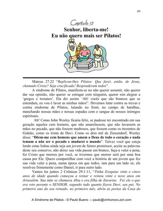 68


Perguntas para reflexão:

  1. Como tem sido em minha vida a experiência da confissão?
  2. Quais minhas maiores dificuldades com relação a confissão?
  3. Eu tenho alguém com quem possa me abrir e confessar minhas faltas?
  4. Toda a vez que eu confesso meus pecados a Deus, sinto-me perdoado(a)
     mesmo?
  5. Meu louvor a Deus tem sido de um coração puro que confessa e
     reconhece suas faltas e pecados?




       A Síndrome de Pilatos - © Paulo Bueno –- paulo@vinhonovo.zzn.com
 