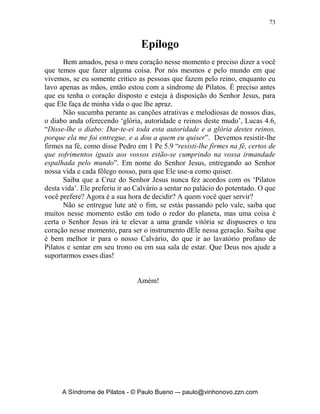 72


Perguntas para reflexão:

  1.   Como está meu coração em relação à santificação?
  2.   O que posso fazer efetivamente para ser benção na minha geração?
  3.   Qual a maior luta que tenho tido contra o pecado?
  4.   Meu santuário tem estado realmente limpo?
  5.   Quero realmente ter o coração como o de Ezequias?




       A Síndrome de Pilatos - © Paulo Bueno –- paulo@vinhonovo.zzn.com
 
