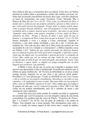 8


Ora a Palavra fala que o cristianismo deve ser radical, Cristo deve ser Senhor
absoluto de minhas idéias e pensamentos, minha vida, minhas conversas, etc.
Outro tipo de pressão característico de nossos dias é que: você deve desprezar
as bases do cristianismo, tais como: Escrituras, Cristo, Salvação. Mas a
Palavra de Deus diz em 1 Co 1.21-25: “Visto como, na sabedoria de Deus, o
mundo não o conheceu por sua própria sabedoria, aprouve a Deus salvar os
que crêem pela loucura da pregação. Porque tanto os judeus pedem sinais,
como os gregos buscam sabedoria; mas nós pregamos a Cristo crucificado,
escândalo para os judeus, loucura para os gentios; mas para os que foram
chamados, tanto judeus como gregos, pregamos a Cristo, poder de Deus e
sabedoria de Deus. Porque a loucura de Deus é mais sábia do que os
homens; e a fraqueza de Deus é mais forte do que os homens” (1 co 1.21-25).
Somos chamados a viver e a pregar a Cristo, crucificado, segundo as
Escrituras, e isto afeta minha eternidade e meu dia a dia. A pressão pós-
moderna diz: ‘Ora cada um deve saber de si. Bem como sua maneira de viver
sua própria fé e de ver a religião e o cristianismo!’, a Bíblia responde a esses
em Gálatas 1.6-9: “Admira-me que estejais passando tão depressa daquele
que vos chamou na graça de Cristo para outro evangelho, o qual não é outro,
senão que há alguns que vos perturbam e querem perverter o evangelho de
Cristo. Mas, ainda que nós ou mesmo um anjo vindo do céu vos pregue
evangelho que vá além do que vos temos pregado, seja anátema. Assim, como
já dissemos, e agora repito, se alguém vos prega evangelho que vá além
daquele que recebestes, seja anátema”.
        A Bíblia é clara, ela diz que só existe um evangelho e qualquer outro
que nos seja apresentado é falso e amaldiçoado. O mundo pós-moderno que se
infiltra na igreja também diz: ‘ah! Na hora da dificuldade eu só posso contar
comigo mesmo, ninguém vai ser por mim, é um salve-se quem puder!’
Provérbios 3.5-7 nos adverte que: “Confia no SENHOR de todo o teu coração
e não te estribes no teu próprio entendimento. Reconhece-o em todos os teus
caminhos, e ele endireitará as tuas veredas. Não sejas sábio aos teus próprios
olhos; teme ao SENHOR e aparta-te do mal”. Ora o diabo quer nos roubar a
fé, porque ele sabe que ‘sem fé é impossível agradar a Deus’ (Hb 11.6). Não
confie em teu próprio entendimento, pois ele é caminho de morte e não
caminho de vida e sabedoria.
        Existe hoje uma crise muito grande de verdade em todos os segmentos
da sociedade que você for pesquisar, isso tem atingido a Igreja de uma forma
avassaladora. Era também uma das crises de Pilatos: “Perguntou-lhe Pilatos:
Que é a verdade?” (Jo 18.38). Isso faz parte da síndrome e do caráter de
Pilatos. Tem atingido sim a nossa geração. Não distinguimos mais entre o
certo e o errado, em muitos lugares já não existe mais a noção de padrões


      A Síndrome de Pilatos - © Paulo Bueno –- paulo@vinhonovo.zzn.com
 