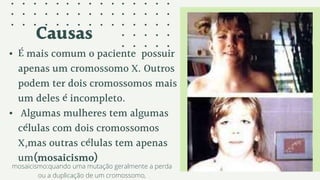 Causas
• É mais comum o paciente possuir
apenas um cromossomo X. Outros
podem ter dois cromossomos mais
um deles é incompleto.
• Algumas mulheres tem algumas
células com dois cromossomos
X,mas outras células tem apenas
um(mosaicismo)
mosaicismo:quando uma mutação geralmente a perda
ou a duplicação de um cromossomo,
 