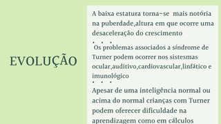 EVOLUÇÃO
A baixa estatura torna-se mais notória
na puberdade,altura em que ocorre uma
desaceleração do crescimento
Os problemas associados a síndrome de
Turner podem ocorrer nos sistesmas
ocular,auditivo,cardiovascular,linfático e
imunológico
Apesar de uma inteligência normal ou
acima do normal crianças com Turner
podem oferecer dificuldade na
aprendizagem como em cálculos
 