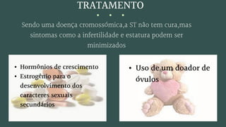 TRATAMENTO
Sendo uma doença cromossómica,a ST não tem cura,mas
sintomas como a infertilidade e estatura podem ser
minimizados
• Hormônios de crescimento
• Estrogênio para o
desenvolvimento dos
caracteres sexuais
secundários
• Uso de um doador de
óvulos
 