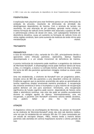 A SWK é mais uma das complicações da dependência de álcool freqüentemente subdiagnosticada
FISIOPATOLOGIA
A explicação mais plausível para esse fenômeno parece ser uma diminuição da
oxidação do piruvato, resultante da diminuição da atividade das
desidrogenases dependentes de tiamina. Com o acúmulo de lactato nos
neurônios, há uma alteração de pH (acidose), gerando morte celular. A
intensa formação de radicais livres também está associada a quadros de SWK.
A administração crônica de álcool em ratos, com subseqüente Síndrome de
Abstinência Alcoólica, causa um aumento na formação de radicais livres em
várias regiões cerebrais, bem como aumento da molécula de óxido nítrico pela
metabolização do etanol.
TRATAMENTO
PROGNÓSTICO
A taxa de mortalidade é alta, variando de 10 a 20%, principalmente devido a
agravantes como infecção pulmonar, septicemia, doença hepática
descompensada e a um estado irreversível de deficiência de tiamina.
A pronta instituição do tratamento pode modificar o prognóstico da síndrome
de Wernicke-Korsakoff. A oftalmoplegia inicial pode melhorar dentro de horas
a dias, e o nistagmo, a ataxia e a confusão mental, dentro de dias a semanas.
Em torno de 60% dos pacientes apresentam nistagmo residual ou ataxia como
seqüelas a longo prazo.
Uma vez estabelecida, a síndrome de Korsakoff tem um prognóstico pobre,
levando cerca de 80% dos pacientes a uma desordem crônica de memória.
Evidências sugerem que os pacientes acometidos são aptos ao aprendizado de
tarefas repetitivas simples envolvendo memória procedural. A recuperação
dos sintomas amnésicos é lenta e incompleta e o grau máximo de recuperação
poderá demorar um ano para acontecer. Entretanto, uma recuperação
significativa da função cognitiva pode ocorrer, dependendo de fatores como
idade e abstinência contínua, mas esta não pode ser predita acuradamente
durante os estágios agudos da doença. Interessantemente, uma vez
recuperado, o paciente com Korsakoff raramente solicita bebida alcoólica,
mas poderá beber se esta lhe for oferecida.
ATENÇÃO
O diagnóstico clínico da encefalopatia de Wernicke, da psicose de Korsakoff
ou da síndrome de Wernicke-Korsakoff ainda não está sob domínio médico,
uma vez que foi estabelecido em somente 20% dos 131 casos constatados por
um estudo de necropsia (Harper, 1983), mesmo tendo a maioria desses
pacientes sido atendida em centros hospitalares durante o último período de
suas vidas.
 