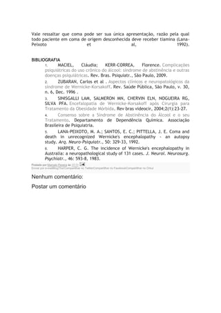 Vale ressaltar que coma pode ser sua única apresentação, razão pela qual
todo paciente em coma de origem desconhecida deve receber tiamina (Lana-
Peixoto et al, 1992).
BIBLIOGRAFIA
1. MACIEL, Cláudia; KERR-CORREA, Florence. Complicações
psiquiátricas do uso crônico do álcool: síndrome de abstinência e outras
doenças psiquiátricas. Rev. Bras. Psiquiatr., São Paulo, 2009.
2. ZUBARAN, Carlos et al . Aspectos clínicos e neuropatológicos da
síndrome de Wernicke-Korsakoff. Rev. Saúde Pública, São Paulo, v. 30,
n. 6, Dec. 1996 .
3. SINISGALLI LAM, SALMERON MN, CHERVIN ELN, NOGUEIRA RG,
SILVA PFA. Encefalopatia de Wernicke-Korsakoff após Cirurgia para
Tratamento da Obesidade Mórbida. Rev bras videocir, 2004;2(1):23-27.
4. Consenso sobre a Síndrome de Abstinência do Álcool e o seu
Tratamento. Departamento de Dependência Química. Associação
Brasileira de Psiquiatria.
5. LANA-PEIXOTO, M. A.; SANTOS, E. C.; PITTELLA, J. E. Coma and
death in unrecognized Wernicke's encephalopathy - an autopsy
study. Arq. Neuro-Psiquiatr., 50: 329-33, 1992.
6. HARPER, C. G. The incidence of Wernicke's encephalopathy in
Australia: a neuropathological study of 131 cases. J. Neurol. Neurosurg.
Psychiatr., 46: 593-8, 1983.
Postado por Marcelo Pereira às 17:11
Enviar por e-mailBlogThis!Compartilhar no TwitterCompartilhar no FacebookCompartilhar no Orkut
Nenhum comentário:
Postar um comentário
 
