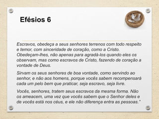Efésios 6

Escravos, obedeça a seus senhores terrenos com todo respeito
e temor, com sinceridade de coração, como a Cristo.
Obedeçam-lhes, não apenas para agradá-los quando eles os
observam, mas como escravos de Cristo, fazendo de coração a
vontade de Deus.
Sirvam os seus senhores de boa vontade, como servindo ao
senhor, e não aos homens, porque vocês sabem recompensará
cada um pelo bem que praticar, seja escravo, seja livre.
Vocês, senhores, tratem seus escravos da mesma forma. Não
os ameacem, uma vez que vocês sabem que o Senhor deles e
de vocês está nos céus, e ele não diferença entra as pessoas.”

 