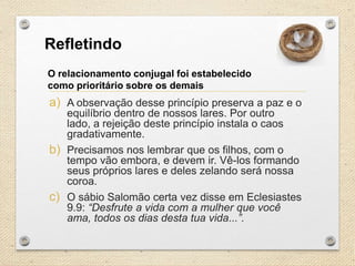 Refletindo
O relacionamento conjugal foi estabelecido
como prioritário sobre os demais

a) A observação desse princípio preserva a paz e o
equilíbrio dentro de nossos lares. Por outro
lado, a rejeição deste princípio instala o caos
gradativamente.
b) Precisamos nos lembrar que os filhos, com o
tempo vão embora, e devem ir. Vê-los formando
seus próprios lares e deles zelando será nossa
coroa.
c) O sábio Salomão certa vez disse em Eclesiastes
9.9: “Desfrute a vida com a mulher que você
ama, todos os dias desta tua vida...”.

 