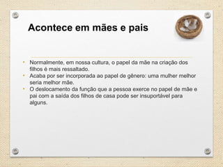 Acontece em mães e pais

• Normalmente, em nossa cultura, o papel da mãe na criação dos
filhos é mais ressaltado.
• Acaba por ser incorporada ao papel de gênero: uma mulher melhor
seria melhor mãe.
• O deslocamento da função que a pessoa exerce no papel de mãe e
pai com a saída dos filhos de casa pode ser insuportável para
alguns.

 