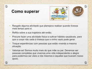 Como superar

• Resgate alguma atividade que planejava realizar quando tivesse
mais tempo para si.

• Reflita sobre a sua trajetória até então.
• Procure fazer uma atividade física e cultivar hábitos saudáveis, para
que o corpo não ceda à tristeza que o ninho vazio pode gerar.

• Troque experiências com pessoas que estão vivendo a mesma
situação.

• Valorize-se! Somos muito mais do que mãe ou pai. Devemos ser
pessoas completas que vivemos uma vida independente e alegre
para podermos ser úteis a nós mesmos e àqueles que buscam nosso
apoio.

 