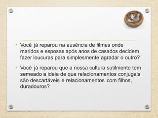 • Você já reparou na ausência de filmes onde
maridos e esposas após anos de casados decidem
fazer loucuras para simplesmente agradar o outro?

• Você já reparou que a nossa cultura sutilmente tem
semeado a ideia de que relacionamentos conjugais
são descartáveis e relacionamentos com filhos,
duradouros?

 