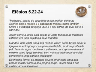 Efésios 5.22-24
“Mulheres, sujeite-se cada uma a seu marido, como ao
Senhor, pois o marido é o cabeça da mulher, como também
Cristo é o cabeça da igreja, que é o seu corpo, do qual ele é o
salvador.

Assim como a igreja está sujeita a Cristo também as mulheres
estejam em tudo sujeitas a seus maridos.
Maridos, ame cada um a sua mulher, assim como Cristo amou a
igreja e se entregou por ela para santificá-la, tendo-a purificado
pelo lavar da água mediante a palavra e para apresentá-la a si
mesmo como igreja gloriosa, sem mancha nem ruga ou coisa
semelhante, mas santa e inculpável.
Da mesma forma, os maridos devem amar cada um a sua
própria mulher como a seu próprio corpo. Quem ama a sua
mulher, ama a si mesmo.

 