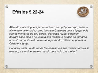 Efésios 5.22-24

Além do mais ninguém jamais odiou o seu próprio corpo, antes o
alimenta e dele cuida, como também Cristo faz com a igreja, pois
somos membros do seu corpo. “Por essa razão, o homem
deixará pai e mãe e se unirá a sua mulher, e os dois se tornarão
uma só carne. Este é um mistério profundo; refiro-me, porém, a
Cristo e a igreja.
Portanto, cada um de vocês também ame a sua mulher como a si
mesmo, e a mulher trate o marido com todo o respeito.”

 