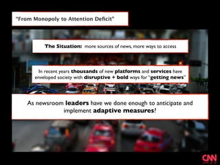 “From Monopoly to Attention Deﬁcit”




          The Situation: more sources of news, more ways to access



        In recent years thousands of new platforms and services have
      enveloped society with disruptive + bold ways for “getting news”




    As newsroom leaders have we done enough to anticipate and
               implement adaptive measures?
 