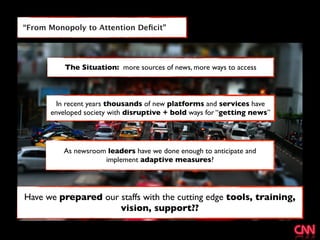 “From Monopoly to Attention Deﬁcit”




          The Situation: more sources of news, more ways to access



        In recent years thousands of new platforms and services have
      enveloped society with disruptive + bold ways for “getting news”




          As newsroom leaders have we done enough to anticipate and
                     implement adaptive measures?




Have we prepared our staffs with the cutting edge tools, training,
                     vision, support??
 