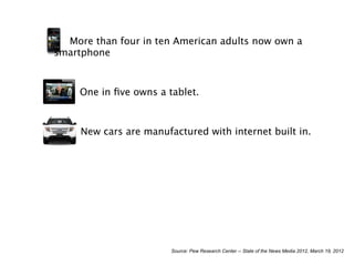 More than four in ten American adults now own a
smartphone



     One in ﬁve owns a tablet.



     New cars are manufactured with internet built in.




                        Source: Pew Research Center -- State of the News Media 2012, March 19, 2012
 