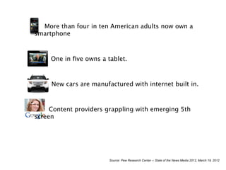 More than four in ten American adults now own a
smartphone



     One in ﬁve owns a tablet.



     New cars are manufactured with internet built in.



     Content providers grappling with emerging 5th
screen




                        Source: Pew Research Center -- State of the News Media 2012, March 19, 2012
 