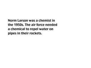 Norm Larson was a chemist in
the 1950s. The air force needed
a chemical to repel water on
pipes in their rockets.
 