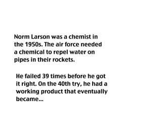 Norm Larson was a chemist in
the 1950s. The air force needed
a chemical to repel water on
pipes in their rockets.

He failed 39 times before he got
it right. On the 40th try, he had a
working product that eventually
became...
 