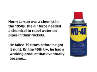 Norm Larson was a chemist in
the 1950s. The air force needed
a chemical to repel water on
pipes in their rockets.

He failed 39 times before he got
it right. On the 40th try, he had a
working product that eventually
became...
 