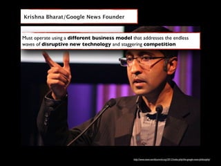 Krishna Bharat/Google News Founder



Must operate using a different business model that addresses the endless
waves of disruptive new technology and staggering competition




                                                http://www.news-worldsummit.org/2012/index.php/the-google-news-philosophy/
 