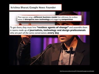 Krishna Bharat/Google News Founder



       Must operate using a different business model that addresses the endless
       waves of disruptive new technology and staggering competition



To get there, they must hire “restless agents of change” and assemble them
in teams made up of journalists, technology and design professionals
who are part of the same conversation, every day




                                                         http://www.news-worldsummit.org/2012/index.php/the-google-news-philosophy/
 