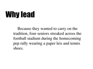 Why lead
Because they wanted to carry on the
tradition, four seniors streaked across the
football stadium during the homecoming
pep rally wearing a paper leis and tennis
shoes.
 