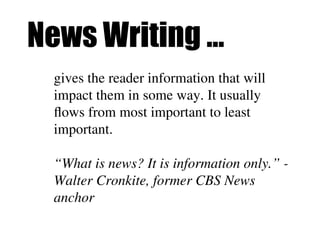 News Writing …
gives the reader information that will
impact them in some way. It usually
flows from most important to least
important.
“What is news? It is information only.” -
Walter Cronkite, former CBS News
anchor
 