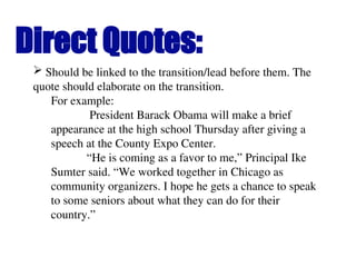 Direct Quotes:
 Should be linked to the transition/lead before them. The
quote should elaborate on the transition.
For example:
President Barack Obama will make a brief
appearance at the high school Thursday after giving a
speech at the County Expo Center.
“He is coming as a favor to me,” Principal Ike
Sumter said. “We worked together in Chicago as
community organizers. I hope he gets a chance to speak
to some seniors about what they can do for their
country.”
 