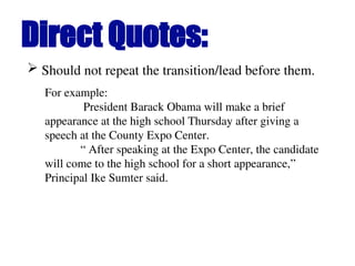 Direct Quotes:
 Should not repeat the transition/lead before them.
For example:
President Barack Obama will make a brief
appearance at the high school Thursday after giving a
speech at the County Expo Center.
“ After speaking at the Expo Center, the candidate
will come to the high school for a short appearance,”
Principal Ike Sumter said.
 