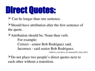  Can be longer than one sentence.
Direct Quotes:
Should have attribution after the first sentence of
the quote.
Attribution should be: Noun then verb.
For example:
Correct - senior Bob Rodriguez said.
Incorrect - said senior Bob Rodriguez.
(unless you have an unusually long title)
Do not place two people’s direct quotes next to
each other without a transition.
 