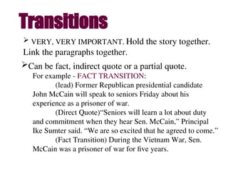 Transitions
 VERY, VERY IMPORTANT. Hold the story together.
Link the paragraphs together.
Can be fact, indirect quote or a partial quote.
For example - FACT TRANSITION:
(lead) Former Republican presidential candidate
John McCain will speak to seniors Friday about his
experience as a prisoner of war.
(Direct Quote)“Seniors will learn a lot about duty
and commitment when they hear Sen. McCain,” Principal
Ike Sumter said. “We are so excited that he agreed to come.”
(Fact Transition) During the Vietnam War, Sen.
McCain was a prisoner of war for five years.
 
