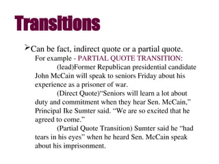 Can be fact, indirect quote or a partial quote.
For example - PARTIAL QUOTE TRANSITION:
(lead)Former Republican presidential candidate
John McCain will speak to seniors Friday about his
experience as a prisoner of war.
(Direct Quote)“Seniors will learn a lot about
duty and commitment when they hear Sen. McCain,”
Principal Ike Sumter said. “We are so excited that he
agreed to come.”
(Partial Quote Transition) Sumter said he “had
tears in his eyes” when he heard Sen. McCain speak
about his imprisonment.
Transitions
 