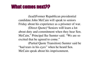(lead)Former Republican presidential
candidate John McCain will speak to seniors
Friday about his experience as a prisoner of war.
(Direct Quote)“Seniors will learn a lot
about duty and commitment when they hear Sen.
McCain,” Principal Ike Sumter said. “We are so
excited that he agreed to come.”
(Partial Quote Transition) Sumter said he
“had tears in his eyes” when he heard Sen.
McCain speak about his imprisonment.
What comes next??
 