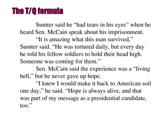The T/Q formula
Sumter said he “had tears in his eyes” when he
heard Sen. McCain speak about his imprisonment.
“It is amazing what this man survived,”
Sumter said. “He was tortured daily, but every day
he told his fellow soldiers to hold their head high.
Someone was coming for them.”
Sen. McCain said the experience was a “living
hell,” but he never gave up hope.
“I knew I would make it back to American soil
one day,” he said. “Hope is always alive, and that
was part of my message as a presidential candidate,
too.”
 