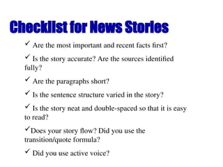 Checklist for News Stories
 Are the most important and recent facts first?
 Is the story accurate? Are the sources identified
fully?
 Are the paragraphs short?
 Is the sentence structure varied in the story?
 Is the story neat and double-spaced so that it is easy
to read?
Does your story flow? Did you use the
transition/quote formula?
 Did you use active voice?
 