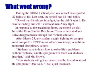 What went wrong?
During the 2010-11 school year, our school has reported
22 fights so far. Last year, the school had 18 total fights.
“One of my friends got in a fight, but he didn’t start it. He
was defending himself,” said freshman Andy Opel.
In response to the escalating fights, the school district
hired the Teen Conflict Resolution Team to help students
solve disagreements through non-violent solutions.
After March 23, any student caught fighting on campus
must complete a TCRT non-violence workshop, in addition
to normal disciplinary actions.
“Students have to learn how to solve life’s problems
without violence, and this program will teach our students
just that,” said Mr. Brown.
“Now students will get suspended and be forced to attend
this program,” Opal said. “That’s just too much.”
 
