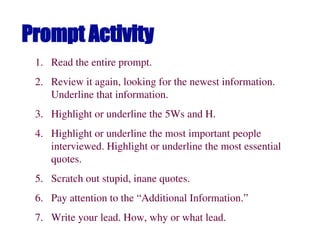 Prompt Activity
1. Read the entire prompt.
2. Review it again, looking for the newest information.
Underline that information.
3. Highlight or underline the 5Ws and H.
4. Highlight or underline the most important people
interviewed. Highlight or underline the most essential
quotes.
5. Scratch out stupid, inane quotes.
6. Pay attention to the “Additional Information.”
7. Write your lead. How, why or what lead.
 