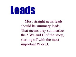 Leads
Most straight news leads
should be summary leads.
That means they summarize
the 5 Ws and H of the story,
starting off with the most
important W or H.
 