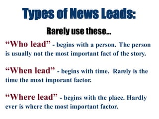 Types of News Leads:
Rarely use these...
“Who lead” - begins with a person. The person
is usually not the most important fact of the story.
“When lead” - begins with time. Rarely is the
time the most imporant factor.
“Where lead” - begins with the place. Hardly
ever is where the most important factor.
 