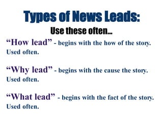 Types of News Leads:
Use these often...
“How lead” - begins with the how of the story.
Used often.
“Why lead” - begins with the cause the story.
Used often.
“What lead” - begins with the fact of the story.
Used often.
 