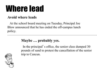 Where lead
Maybe … probably yes.
In the principal’s office, the senior class dumped 30
pounds of sand to protest the cancellation of the senior
trip to Cancun.
Avoid where leads
At the school board meeting on Tuesday, Principal Joe
Blow announced that he has ended the off-campus lunch
policy.
 