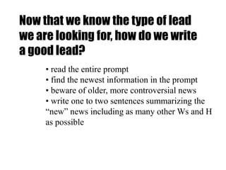 Now that we know the type of lead
we are looking for, how do we write
a good lead?
• read the entire prompt
• find the newest information in the prompt
• beware of older, more controversial news
• write one to two sentences summarizing the
“new” news including as many other Ws and H
as possible
 