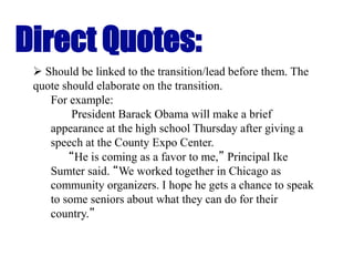 Direct Quotes:
 Should be linked to the transition/lead before them. The
quote should elaborate on the transition.
For example:
President Barack Obama will make a brief
appearance at the high school Thursday after giving a
speech at the County Expo Center.
“He is coming as a favor to me,” Principal Ike
Sumter said. “We worked together in Chicago as
community organizers. I hope he gets a chance to speak
to some seniors about what they can do for their
country.”
 