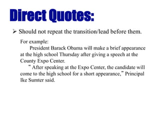 Direct Quotes:
 Should not repeat the transition/lead before them.
For example:
President Barack Obama will make a brief appearance
at the high school Thursday after giving a speech at the
County Expo Center.
“ After speaking at the Expo Center, the candidate will
come to the high school for a short appearance,” Principal
Ike Sumter said.
 
