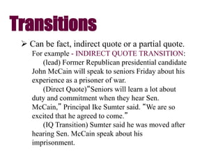 Transitions
 Can be fact, indirect quote or a partial quote.
For example - INDIRECT QUOTE TRANSITION:
(lead) Former Republican presidential candidate
John McCain will speak to seniors Friday about his
experience as a prisoner of war.
(Direct Quote)“Seniors will learn a lot about
duty and commitment when they hear Sen.
McCain,” Principal Ike Sumter said. “We are so
excited that he agreed to come.”
(IQ Transition) Sumter said he was moved after
hearing Sen. McCain speak about his
imprisonment.
 