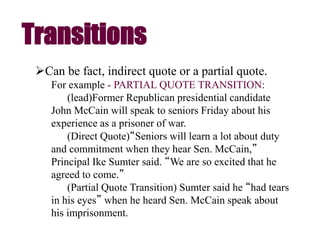 Can be fact, indirect quote or a partial quote.
For example - PARTIAL QUOTE TRANSITION:
(lead)Former Republican presidential candidate
John McCain will speak to seniors Friday about his
experience as a prisoner of war.
(Direct Quote)“Seniors will learn a lot about duty
and commitment when they hear Sen. McCain,”
Principal Ike Sumter said. “We are so excited that he
agreed to come.”
(Partial Quote Transition) Sumter said he “had tears
in his eyes” when he heard Sen. McCain speak about
his imprisonment.
Transitions
 