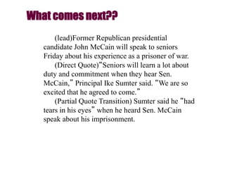 (lead)Former Republican presidential
candidate John McCain will speak to seniors
Friday about his experience as a prisoner of war.
(Direct Quote)“Seniors will learn a lot about
duty and commitment when they hear Sen.
McCain,” Principal Ike Sumter said. “We are so
excited that he agreed to come.”
(Partial Quote Transition) Sumter said he “had
tears in his eyes” when he heard Sen. McCain
speak about his imprisonment.
What comes next??
 