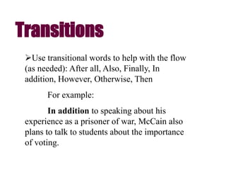 Use transitional words to help with the flow
(as needed): After all, Also, Finally, In
addition, However, Otherwise, Then
For example:
In addition to speaking about his
experience as a prisoner of war, McCain also
plans to talk to students about the importance
of voting.
Transitions
 