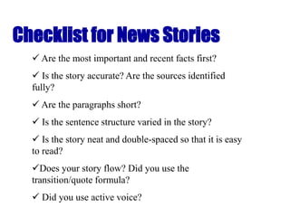 Checklist for News Stories
 Are the most important and recent facts first?
 Is the story accurate? Are the sources identified
fully?
 Are the paragraphs short?
 Is the sentence structure varied in the story?
 Is the story neat and double-spaced so that it is easy
to read?
Does your story flow? Did you use the
transition/quote formula?
 Did you use active voice?
 